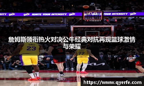 詹姆斯领衔热火对决公牛经典对抗再现篮球激情与荣耀